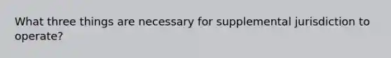 What three things are necessary for supplemental jurisdiction to operate?