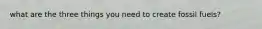what are the three things you need to create fossil fuels?