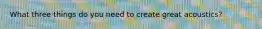 What three things do you need to create great acoustics?