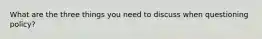 What are the three things you need to discuss when questioning policy?