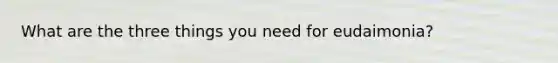 What are the three things you need for eudaimonia?