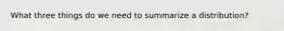 What three things do we need to summarize a distribution?