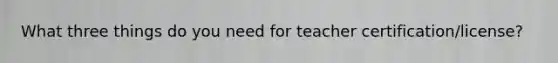 What three things do you need for teacher certification/license?