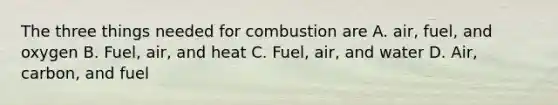 The three things needed for combustion are A. air, fuel, and oxygen B. Fuel, air, and heat C. Fuel, air, and water D. Air, carbon, and fuel