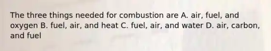 The three things needed for combustion are A. air, fuel, and oxygen B. fuel, air, and heat C. fuel, air, and water D. air, carbon, and fuel