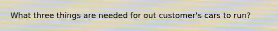 What three things are needed for out customer's cars to run?