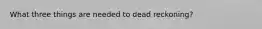 What three things are needed to dead reckoning?