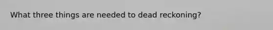 What three things are needed to dead reckoning?