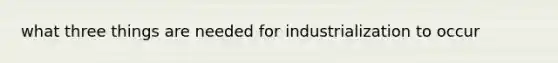 what three things are needed for industrialization to occur