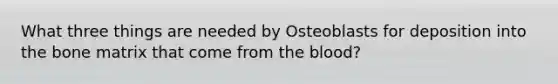 What three things are needed by Osteoblasts for deposition into the bone matrix that come from the blood?