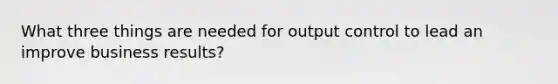 What three things are needed for output control to lead an improve business results?