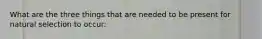 What are the three things that are needed to be present for natural selection to occur: