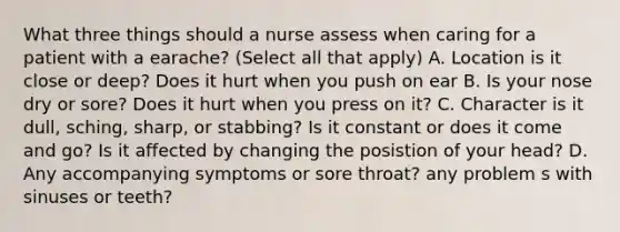 What three things should a nurse assess when caring for a patient with a earache? (Select all that apply) A. Location is it close or deep? Does it hurt when you push on ear B. Is your nose dry or sore? Does it hurt when you press on it? C. Character is it dull, sching, sharp, or stabbing? Is it constant or does it come and go? Is it affected by changing the posistion of your head? D. Any accompanying symptoms or sore throat? any problem s with sinuses or teeth?