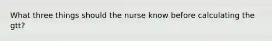 What three things should the nurse know before calculating the gtt?