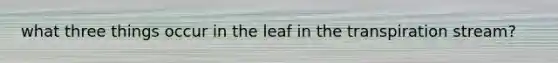 what three things occur in the leaf in the transpiration stream?