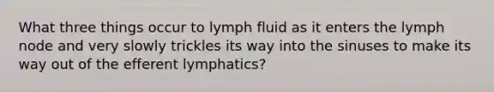 What three things occur to lymph fluid as it enters the lymph node and very slowly trickles its way into the sinuses to make its way out of the efferent lymphatics?