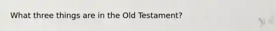 What three things are in the Old Testament?