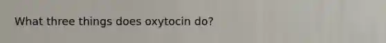 What three things does oxytocin do?