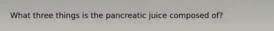 What three things is the pancreatic juice composed of?