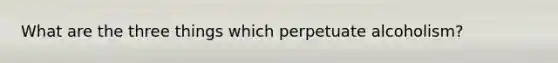 What are the three things which perpetuate alcoholism?