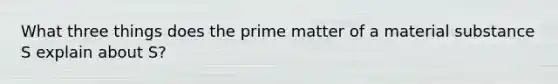 What three things does the prime matter of a material substance S explain about S?