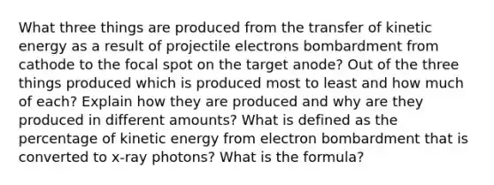 What three things are produced from the transfer of kinetic energy as a result of projectile electrons bombardment from cathode to the focal spot on the target anode? Out of the three things produced which is produced most to least and how much of each? Explain how they are produced and why are they produced in different amounts? What is defined as the percentage of kinetic energy from electron bombardment that is converted to x-ray photons? What is the formula?