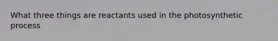 What three things are reactants used in the photosynthetic process