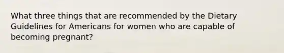 What three things that are recommended by the Dietary Guidelines for Americans for women who are capable of becoming pregnant?