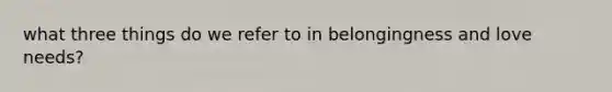 what three things do we refer to in belongingness and love needs?
