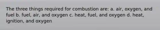 The three things required for combustion are: a. air, oxygen, and fuel b. fuel, air, and oxygen c. heat, fuel, and oxygen d. heat, ignition, and oxygen