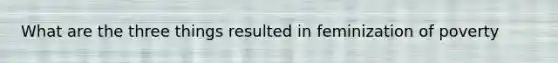 What are the three things resulted in feminization of poverty