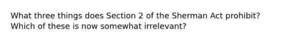 What three things does Section 2 of the Sherman Act prohibit? Which of these is now somewhat irrelevant?