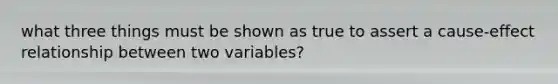 what three things must be shown as true to assert a cause-effect relationship between two variables?