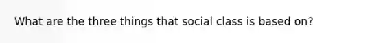 What are the three things that social class is based on?