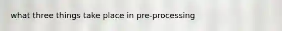 what three things take place in pre-processing