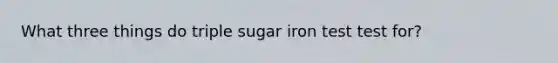 What three things do triple sugar iron test test for?