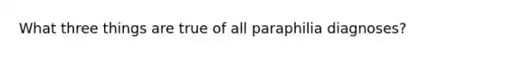 What three things are true of all paraphilia diagnoses?