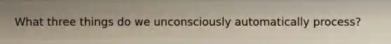 What three things do we unconsciously automatically process?