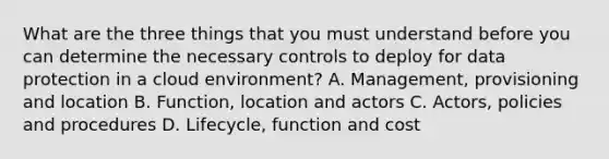 What are the three things that you must understand before you can determine the necessary controls to deploy for data protection in a cloud environment? A. Management, provisioning and location B. Function, location and actors C. Actors, policies and procedures D. Lifecycle, function and cost