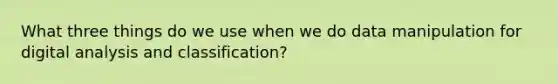 What three things do we use when we do data manipulation for digital analysis and classification?