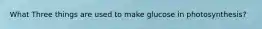 What Three things are used to make glucose in photosynthesis?