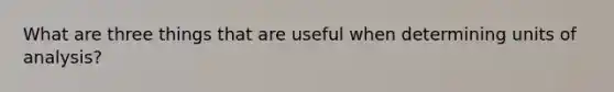 What are three things that are useful when determining units of analysis?