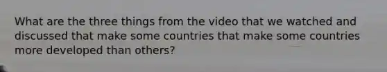 What are the three things from the video that we watched and discussed that make some countries that make some countries more developed than others?