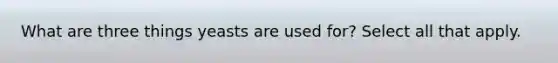 What are three things yeasts are used for? Select all that apply.