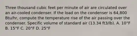 Three thousand cubic feet per minute of air are circulated over an air-cooled condenser. If the load on the condenser is 64,800 Btu/hr, compute the temperature rise of the air passing over the condenser. Specific volume of standard air (13.34 ft3/lb). A. 10°F B. 15°F C. 20°F D. 25°F