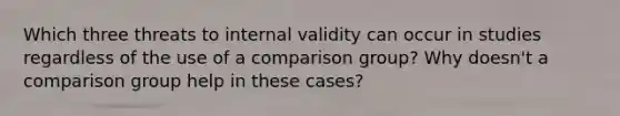 Which three threats to internal validity can occur in studies regardless of the use of a comparison group? Why doesn't a comparison group help in these cases?