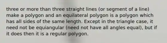 three or more than three straight lines (or segment of a line) make a polygon and an equilateral polygon is a polygon which has all sides of the same length. Except in the triangle case, it need not be equiangular (need not have all angles equal), but if it does then it is a <a href='https://www.questionai.com/knowledge/k5uuzIdErC-regular-polygon' class='anchor-knowledge'>regular polygon</a>.