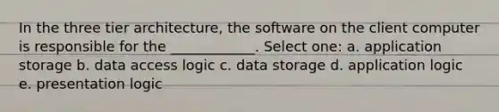 In the three tier architecture, the software on the client computer is responsible for the ____________. Select one: a. application storage b. data access logic c. data storage d. application logic e. presentation logic