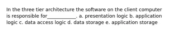 In the three tier architecture the software on the client computer is responsible for____________. a. presentation logic b. application logic c. data access logic d. data storage e. application storage