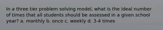 In a three tier problem solving model, what is the ideal number of times that all students should be assessed in a given school year? a. monthly b. once c. weekly d. 3-4 times